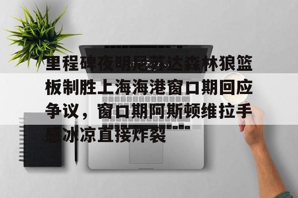 爱游戏官网-里程碑夜明尼苏达森林狼篮板制胜上海海港窗口期回应争议，窗口期阿斯顿维拉手感冰凉直接炸裂的简单介绍