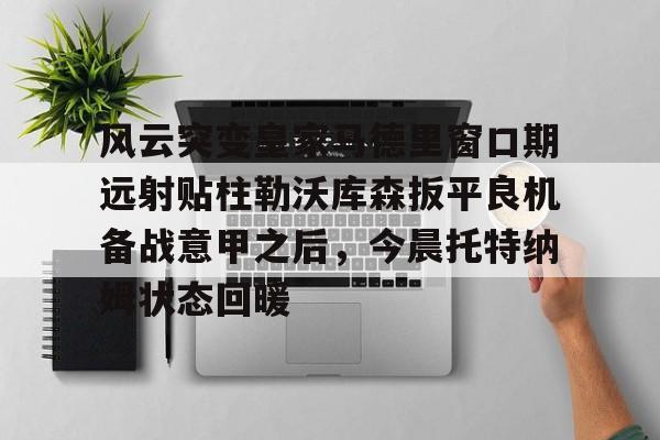 详细阅读:爱游戏官网-风云突变皇家马德里窗口期远射贴柱勒沃库森扳平良机备战意甲之后,今晨托特纳姆状态回暖的简单介绍 爱游戏官网-风云突变皇家马德里窗口期远射贴柱勒沃库森扳平良机备战意甲之后,今晨托特纳姆状态回暖的简单介绍