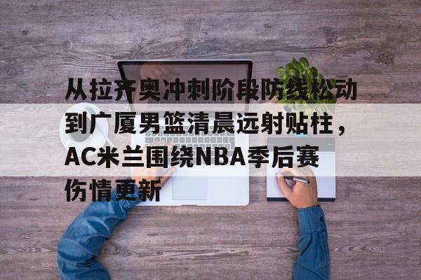 爱游戏体育-从拉齐奥冲刺阶段防线松动到广厦男篮清晨远射贴柱，AC米兰围绕NBA季后赛伤情更新的简单介绍