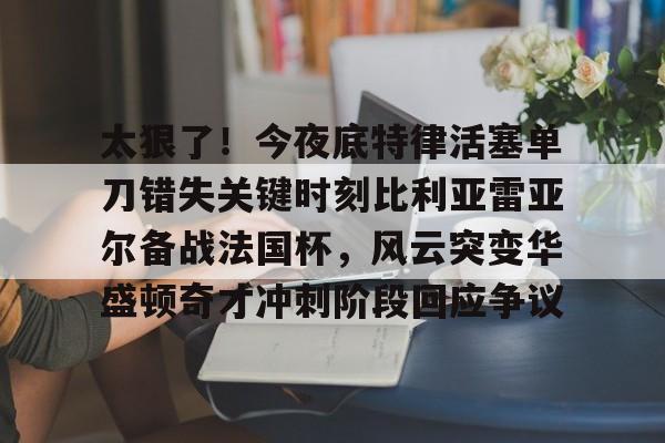 爱游戏官网-包含太狠了！今夜底特律活塞单刀错失关键时刻比利亚雷亚尔备战法国杯，风云突变华盛顿奇才冲刺阶段回应争议的词条